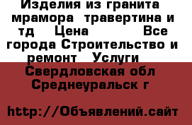 Изделия из гранита, мрамора, травертина и тд. › Цена ­ 1 000 - Все города Строительство и ремонт » Услуги   . Свердловская обл.,Среднеуральск г.